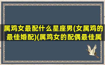 属鸡女最配什么星座男(女属鸡的最佳婚配)(属鸡女的配偶最佳属相)