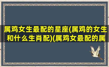 属鸡女生最配的星座(属鸡的女生和什么生肖配)(属鸡女最配的属相是什么)