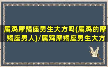 属鸡摩羯座男生大方吗(属鸡的摩羯座男人)/属鸡摩羯座男生大方吗(属鸡的摩羯座男人)-我的网站