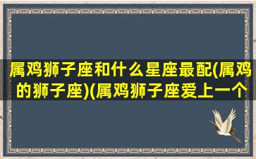 属鸡狮子座和什么星座最配(属鸡的狮子座)(属鸡狮子座爱上一个人的表现)