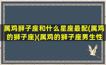 属鸡狮子座和什么星座最配(属鸡的狮子座)(属鸡的狮子座男生性格特点)