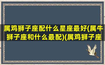 属鸡狮子座配什么星座最好(属牛狮子座和什么最配)(属鸡狮子座男生的爱情)