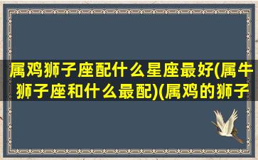 属鸡狮子座配什么星座最好(属牛狮子座和什么最配)(属鸡的狮子座男生性格特点)