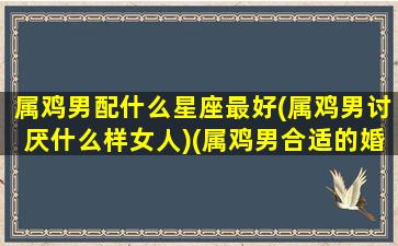 属鸡男配什么星座最好(属鸡男讨厌什么样女人)(属鸡男合适的婚配)