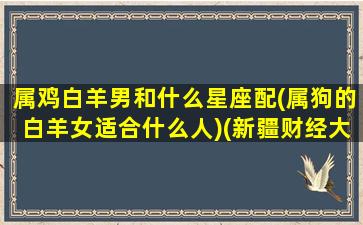 属鸡白羊男和什么星座配(属狗的白羊女适合什么人)(新疆财经大学交换生学校)