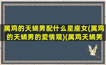 属鸡的天蝎男配什么星座女(属鸡的天蝎男的爱情观)(属鸡天蝎男爱一个女人的表现)