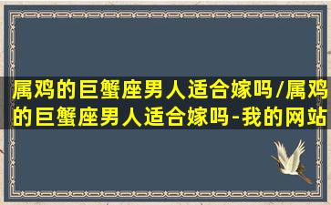 属鸡的巨蟹座男人适合嫁吗/属鸡的巨蟹座男人适合嫁吗-我的网站(属鸡的巨蟹男的爱情观)