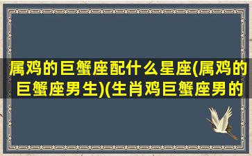 属鸡的巨蟹座配什么星座(属鸡的巨蟹座男生)(生肖鸡巨蟹座男的性格和脾气)