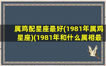 属鸡配星座最好(1981年属鸡星座)(1981年和什么属相最配)