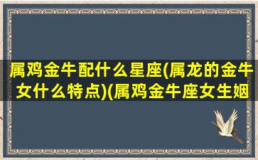 属鸡金牛配什么星座(属龙的金牛女什么特点)(属鸡金牛座女生姻缘)