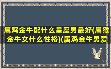 属鸡金牛配什么星座男最好(属猴金牛女什么性格)(属鸡金牛男爱情特点)