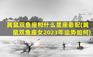 属鼠双鱼座和什么星座最配(属鼠双鱼座女2023年运势如何)