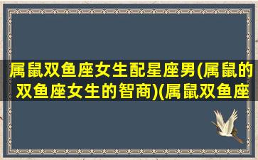 属鼠双鱼座女生配星座男(属鼠的双鱼座女生的智商)(属鼠双鱼座女生的性格特点)