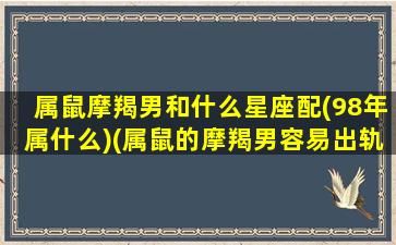 属鼠摩羯男和什么星座配(98年属什么)(属鼠的摩羯男容易出轨吗)