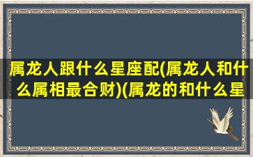 属龙人跟什么星座配(属龙人和什么属相最合财)(属龙的和什么星座最配)