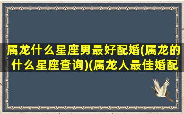 属龙什么星座男最好配婚(属龙的什么星座查询)(属龙人最佳婚配男)