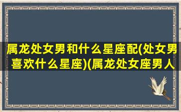 属龙处女男和什么星座配(处女男喜欢什么星座)(属龙处女座男人的情感)