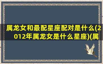 属龙女和最配星座配对是什么(2012年属龙女是什么星座)(属龙女2012命怎么样)