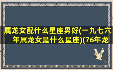 属龙女配什么星座男好(一九七六年属龙女是什么星座)(76年龙女和什么属相最配对)