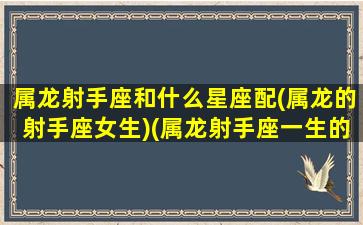 属龙射手座和什么星座配(属龙的射手座女生)(属龙射手座一生的婚姻如何)