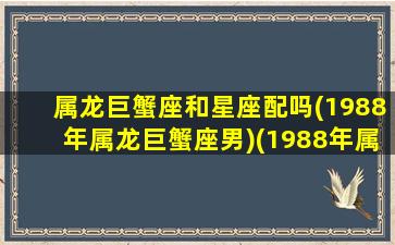 属龙巨蟹座和星座配吗(1988年属龙巨蟹座男)(1988年属龙巨蟹座男爱情观)