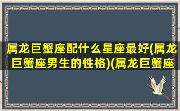 属龙巨蟹座配什么星座最好(属龙巨蟹座男生的性格)(属龙巨蟹座男生性格特点)