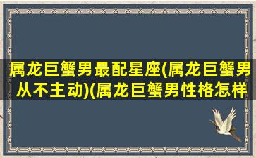 属龙巨蟹男最配星座(属龙巨蟹男从不主动)(属龙巨蟹男性格怎样)