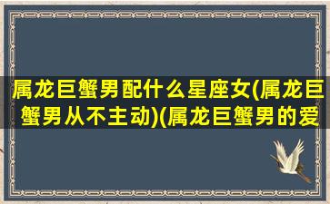 属龙巨蟹男配什么星座女(属龙巨蟹男从不主动)(属龙巨蟹男的爱情观)