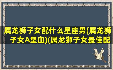 属龙狮子女配什么星座男(属龙狮子女A型血)(属龙狮子女最佳配偶)