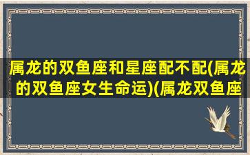 属龙的双鱼座和星座配不配(属龙的双鱼座女生命运)(属龙双鱼座性格特点)