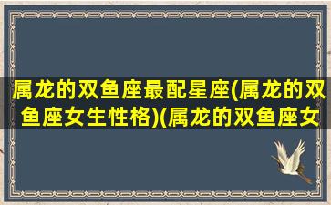 属龙的双鱼座最配星座(属龙的双鱼座女生性格)(属龙的双鱼座女生姻缘)