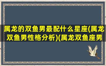 属龙的双鱼男最配什么星座(属龙双鱼男性格分析)(属龙双鱼座男生性格特点)