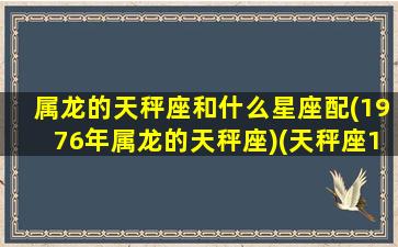 属龙的天秤座和什么星座配(1976年属龙的天秤座)(天秤座1976年属龙女性格特点)