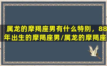 属龙的摩羯座男有什么特别，88年出生的摩羯座男/属龙的摩羯座男有什么特别，88年出生的摩羯座男-我的网站