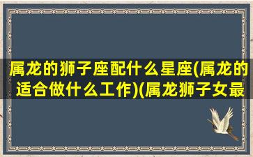 属龙的狮子座配什么星座(属龙的适合做什么工作)(属龙狮子女最佳配偶)