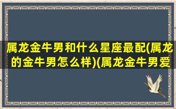 属龙金牛男和什么星座最配(属龙的金牛男怎么样)(属龙金牛男爱上一个人的表现)