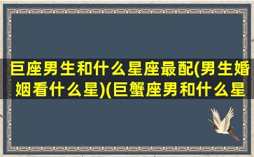 巨座男生和什么星座最配(男生婚姻看什么星)(巨蟹座男和什么星座最搭配)