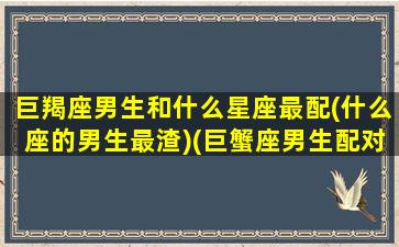 巨羯座男生和什么星座最配(什么座的男生最渣)(巨蟹座男生配对摩羯星座女)