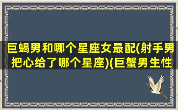 巨蝎男和哪个星座女最配(射手男把心给了哪个星座)(巨蟹男生性格)