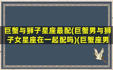 巨蟹与狮子星座最配(巨蟹男与狮子女星座在一起配吗)(巨蟹座男和狮子座男合不合)