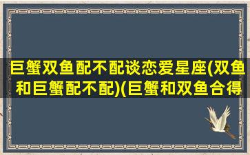 巨蟹双鱼配不配谈恋爱星座(双鱼和巨蟹配不配)(巨蟹和双鱼合得来吗)