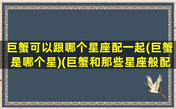 巨蟹可以跟哪个星座配一起(巨蟹是哪个星)(巨蟹和那些星座般配)