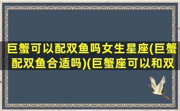 巨蟹可以配双鱼吗女生星座(巨蟹配双鱼合适吗)(巨蟹座可以和双鱼座在一起吗)