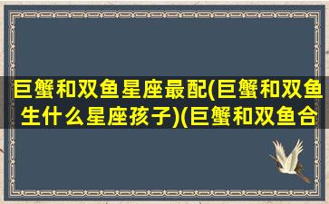 巨蟹和双鱼星座最配(巨蟹和双鱼生什么星座孩子)(巨蟹和双鱼合得来吗)