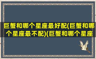 巨蟹和哪个星座最好配(巨蟹和哪个星座最不配)(巨蟹和哪个星座合适)