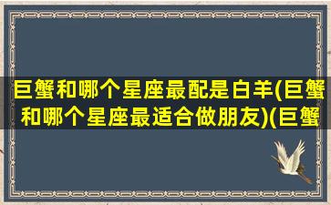 巨蟹和哪个星座最配是白羊(巨蟹和哪个星座最适合做朋友)(巨蟹座和白羊座的匹配度)