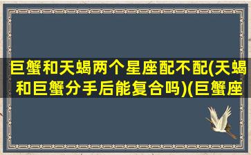 巨蟹和天蝎两个星座配不配(天蝎和巨蟹分手后能复合吗)(巨蟹座和天蝎座合不合适做夫妻)