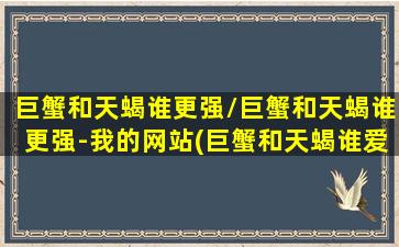 巨蟹和天蝎谁更强/巨蟹和天蝎谁更强-我的网站(巨蟹和天蝎谁爱谁多一点)