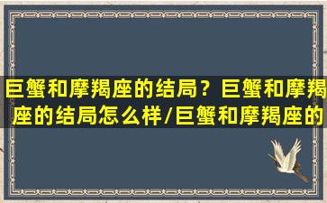 巨蟹和摩羯座的结局？巨蟹和摩羯座的结局怎么样/巨蟹和摩羯座的结局？巨蟹和摩羯座的结局怎么样-我的网站