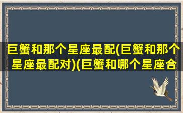 巨蟹和那个星座最配(巨蟹和那个星座最配对)(巨蟹和哪个星座合适)